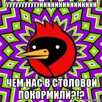 уууууууууууиииииииииииииии чем нас в столовой покормили?!?