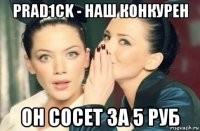 prad1ck - наш конкурен он сосет за 5 руб