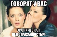 говорят у вас хроническая недотраханность?!