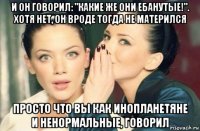 и он говорил: "какие же они ебанутые!". хотя нет, он вроде тогда не матерился просто что вы как инопланетяне и ненормальные, говорил