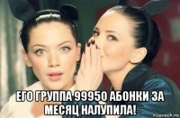  его группа 99950 абонки за месяц налупила!