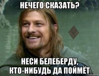 нечего сказать? неси белеберду, кто-нибудь да поймёт