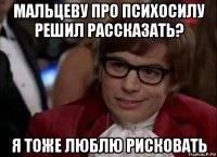 мальцеву про психосилу решил рассказать? я тоже люблю рисковать