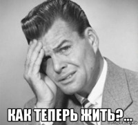  как теперь жить?...