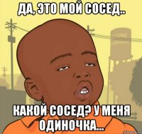 да, это мой сосед.. какой сосед? у меня одиночка...