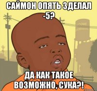 саймон опять зделал -5? да как такое возможно, сука?!