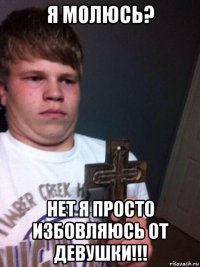 я молюсь? нет я просто избовляюсь от девушки!!!