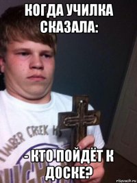 когда училка сказала: - кто пойдёт к доске?