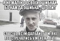 я не жалію о своїх ошибках, бо кажда ошибка - це опит спасібо всім далбайобам, які повстречались у мене на путі