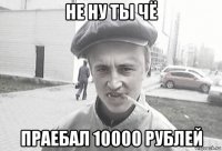 не ну ты чё праебал 10000 рублей