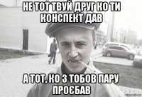 не тот твуй друг ко ти конспект дав а тот, ко з тобов пару проєбав