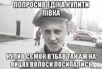 попросив едіка купити півка купив сємок.в'їбав так аж на яйцях волоси посипались