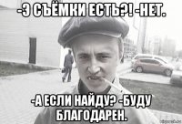 -э съёмки есть?! -нет. -а если найду? -буду благодарен.