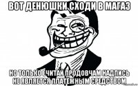 вот денюшки сходи в магаз но только ечитай продовчам надпись не является платёжным средством