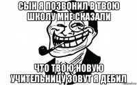 сын я позвонил в твою школу мне сказали что твою новую учительницу зовут я дебил