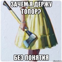 зачем я держу топор? без понятия