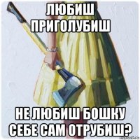 любиш приголубиш не любиш бошку себе сам отрубиш?