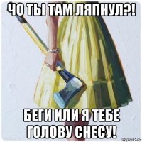 чо ты там ляпнул?! беги или я тебе голову снесу!