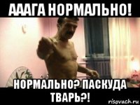 ааага нормально! нормально? паскуда тварь?!