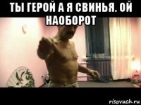 ты герой а я свинья. ой наоборот 