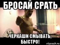 бросай срать черкаши смывать, быстро!