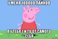 у меня 100000 лайков а у тебя 1 и то от самого себя