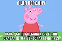 я щя пердону папа дай пез я ебаца хочу ты же сказал што я взрослая гони през