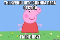 ты куриш што свинка пепа отстой ты не крут