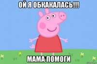 ой я обкакалась!!! мама помоги