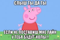 слыш ты да ты если не поставиш мне лайк у тебя будут колы !