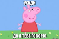 ухади да я тебе говорю