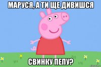 маруся, а ти ще дивишся свинку пепу?