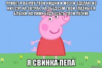 привет я вырву твои кишки и мозги зделаю из них суп на звтрак. на обед сем твои глазные я блыки. на ужин буду есьть твои лёгкие я свинка пепа