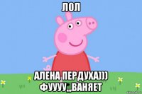 лол алена пердуха))) фуууу,,,ваняет