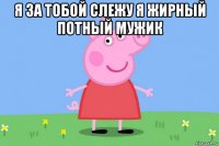 я за тобой слежу я жирный потный мужик 