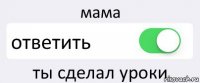 мама ответить ты сделал уроки