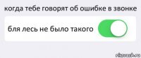 когда тебе говорят об ошибке в звонке бля лесь не было такого 