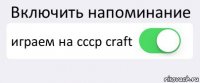 Включить напоминание играем на cccp craft 