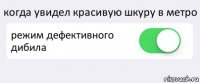 когда увидел красивую шкуру в метро режим дефективного дибила 