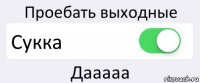 Проебать выходные Сукка Дааааа