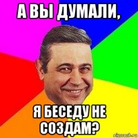 а вы думали, я беседу не создам?