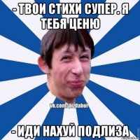 - твои стихи супер. я тебя ценю - иди нахуй подлиза