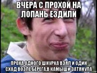 вчера с прохой на лопань ездили проха одного шнурка взял и один сход возле берега,в камыши затянула