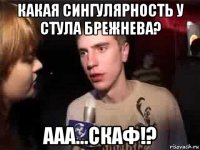 какая сингулярность у стула брежнева? ааа...скаф!?