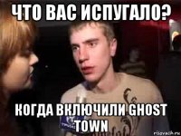 что вас испугало? когда включили ghost town