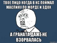 твое лицо когда в кс поймал маслину по морде и здох а граната даже не взорвалась