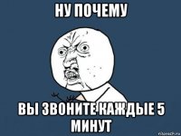 ну почему вы звоните каждые 5 минут