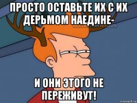 просто оставьте их с их дерьмом наедине- и они этого не переживут!