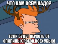 что вам всем надо? если будет перхоть от спилиных рогов,всех убью!