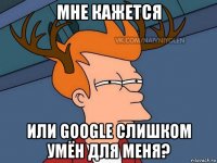 мне кажется или google слишком умён для меня?